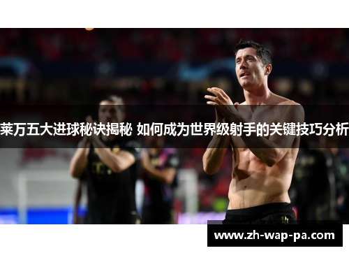 莱万五大进球秘诀揭秘 如何成为世界级射手的关键技巧分析