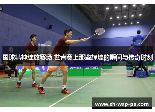 国球精神绽放赛场 世青赛上那些辉煌的瞬间与传奇时刻