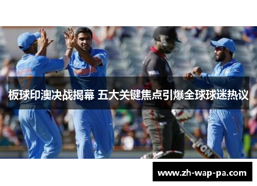 板球印澳决战揭幕 五大关键焦点引爆全球球迷热议