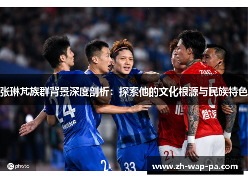 张琳芃族群背景深度剖析：探索他的文化根源与民族特色