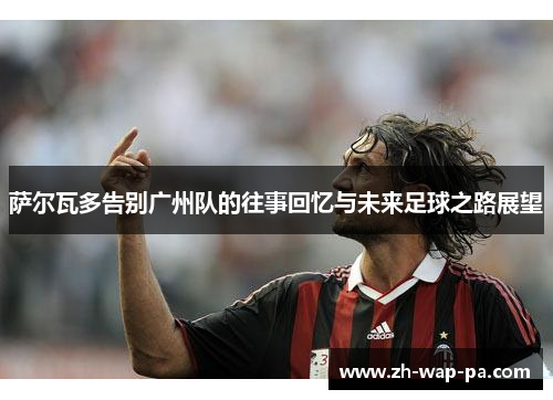 萨尔瓦多告别广州队的往事回忆与未来足球之路展望