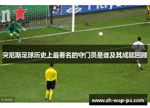 突尼斯足球历史上最著名的守门员是谁及其成就回顾