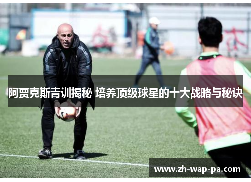 阿贾克斯青训揭秘 培养顶级球星的十大战略与秘诀