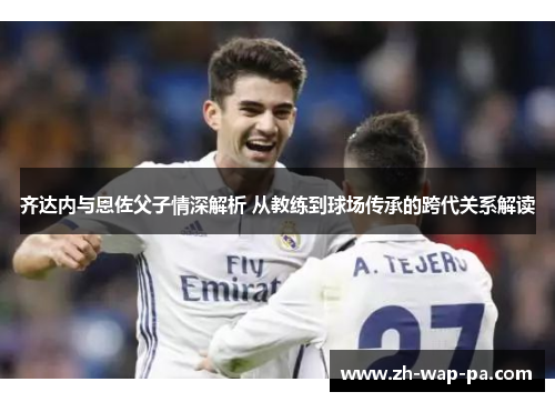 齐达内与恩佐父子情深解析 从教练到球场传承的跨代关系解读