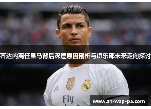 齐达内离任皇马背后深层原因剖析与俱乐部未来走向探讨