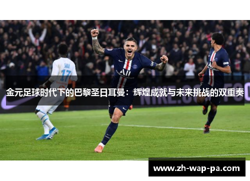 金元足球时代下的巴黎圣日耳曼：辉煌成就与未来挑战的双重奏