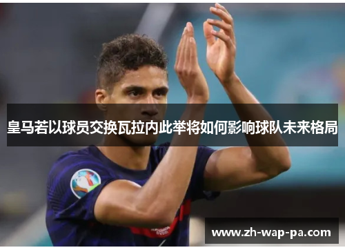 皇马若以球员交换瓦拉内此举将如何影响球队未来格局