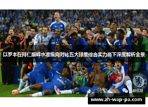 以罗本在拜仁巅峰水准纵向对比五大球星综合实力高下深度解析全景
