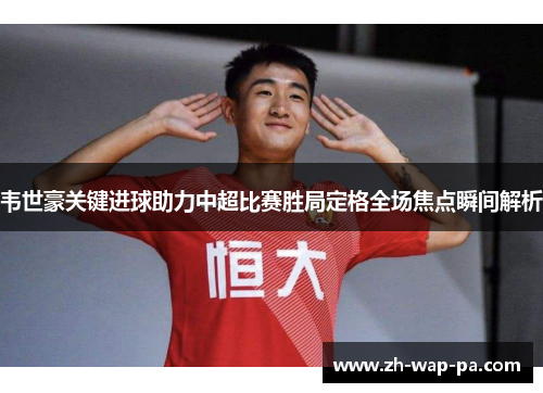 韦世豪关键进球助力中超比赛胜局定格全场焦点瞬间解析