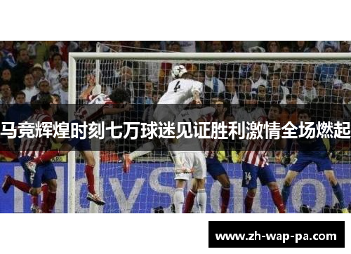 马竞辉煌时刻七万球迷见证胜利激情全场燃起
