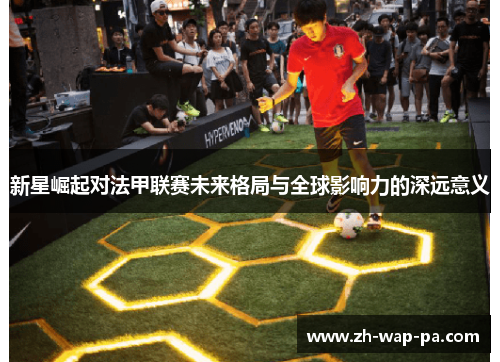 新星崛起对法甲联赛未来格局与全球影响力的深远意义