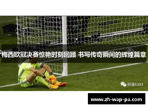 梅西欧冠决赛惊艳时刻回顾 书写传奇瞬间的辉煌篇章