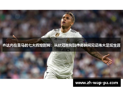 齐达内在皇马的七大辉煌时刻：从欧冠胜利到传奇瞬间见证伟大足坛生涯