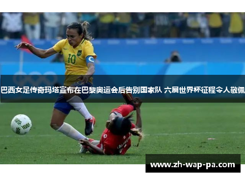 巴西女足传奇玛塔宣布在巴黎奥运会后告别国家队 六届世界杯征程令人敬佩